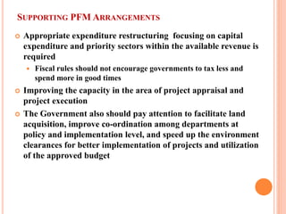 SUPPORTING PFM ARRANGEMENTS 
 
Appropriate expenditure restructuring focusing on capital expenditure and priority sectors within the available revenue is required 
 
Fiscal rules should not encourage governments to tax less and spend more in good times 
 
Improving the capacity in the area of project appraisal and project execution 
 
The Government also should pay attention to facilitate land acquisition, improve co-ordination among departments at policy and implementation level, and speed up the environment clearances for better implementation of projects and utilization of the approved budget 