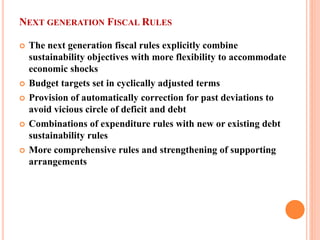 NEXT GENERATION FISCAL RULES 
 
The next generation fiscal rules explicitly combine sustainability objectives with more flexibility to accommodate economic shocks 
 
Budget targets set in cyclically adjusted terms 
 
Provision of automatically correction for past deviations to avoid vicious circle of deficit and debt 
 
Combinations of expenditure rules with new or existing debt sustainability rules 
 
More comprehensive rules and strengthening of supporting arrangements  
