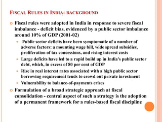 FISCAL RULES IN INDIA: BACKGROUND 
 
Fiscal rules were adopted in India in response to severe fiscal imbalance - deficit bias, evidenced by a public sector imbalance around 10% of GDP (2001-02) 
 
Public sector deficits have been symptomatic of a number of adverse factors: a mounting wage bill, wide spread subsidies, proliferation of tax concessions, and rising interest costs 
 
Large deficits have led to a rapid build up in India's public sector debt, which, in excess of 80 per cent of GDP 
 
Rise in real interest rates associated with a high public sector borrowing requirement tends to crowd out private investment 
 
Vulnerability to balance-of-payments crises 
 
Formulation of a broad strategic approach at fiscal consolidation - central aspect of such a strategy is the adoption of a permanent framework for a rules-based fiscal discipline  