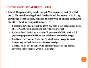 CONTOURS OF FISCAL RULES - 2003 
 
Fiscal Responsibility and Budget Management Act (FRBM Act): To provide a legal and institutional framework to bring down the fiscal deficit, contain the growth of public debt, and stabilize debt as proportion to GDP 
 
Eliminate revenue deficit by 2008-09, with a 0.5 percentage point of GDP as the minimum annual reduction target 
 
Reduce fiscal deficit to a level of 3 percent of GDP, with a 0.3 percentage point of GDP as the minimum reduction target 
 
Limits on borrowing from the Central bank except to meet temporary cash disbursements over receipts 
 
Central bank not to subscribe primary issues of the central government securities 2006-07 onwards  