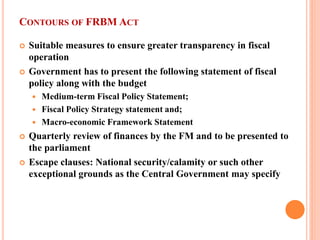 CONTOURS OF FRBM ACT 
 
Suitable measures to ensure greater transparency in fiscal operation 
 
Government has to present the following statement of fiscal policy along with the budget 
 
Medium-term Fiscal Policy Statement; 
 
Fiscal Policy Strategy statement and; 
 
Macro-economic Framework Statement 
 
Quarterly review of finances by the FM and to be presented to the parliament 
 
Escape clauses: National security/calamity or such other exceptional grounds as the Central Government may specify  