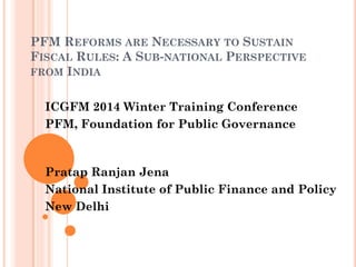 PFM REFORMS ARE NECESSARY TO SUSTAIN FISCAL RULES: A SUB‐NATIONAL PERSPECTIVE FROM INDIA 
ICGFM 2014 Winter Training Conference 
PFM, Foundation for Public Governance 
Pratap Ranjan Jena 
National Institute of Public Finance and Policy 
New Delhi  