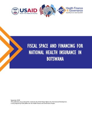 September 2018
This publication was produced for review by the United States Agency for International Development.
It was prepared by Keith Jefferis for the Health Finance and Governance Project.
FISCAL SPACE AND FINANCING FOR
NATIONAL HEALTH INSURANCE IN
BOTSWANA
 
