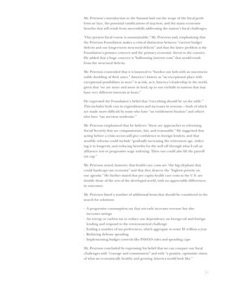 Mr. Peterson’s introduction to the Summit laid out the scope of the ﬁscal prob-
lems we face, the potential ramiﬁcations of inaction, and the many economic
beneﬁts that will result from successfully addressing the nation’s ﬁscal challenges.

“Our present ﬁscal course is unsustainable,” Mr. Peterson said, emphasizing that
the Peterson Foundation makes a critical distinction between “current budget
deﬁcits and our longer-term structural deﬁcits” and that the latter problem is the
Foundation’s primary concern and the primary economic threat to the country.
He added that a huge concern is “ballooning interest costs” that would result
from the structural deﬁcits.

Mr. Peterson contended that it is immoral to “burden our kids with an unconscio-
nable doubling of their taxes.” America’s history as “an exceptional place with
exceptional possibilities in store” is at risk, as is America’s leadership in the world,
given that “we are more and more in hock up to our eyeballs to nations that may
have very different interests at heart.”

He expressed the Foundation’s belief that “everything should be on the table.”
This includes both cuts in expenditures and increases in revenue – both of which
are made more difﬁcult by some who have “an entitlement ﬁxation” and others
who have “tax aversion syndrome.”

Mr. Peterson emphasized that he believes “there are approaches to reforming
Social Security that are compassionate, fair, and reasonable.” He suggested that
acting before a crisis occurs will give conﬁdence to foreign lenders, and that
sensible reforms could include “gradually increasing the retirement age, index-
ing it to longevity, and reducing beneﬁts for the well off through what I call an
afﬂuence test or progressive wage indexing. Then one could also lift the payroll
tax cap.”

Mr. Peterson noted, however, that health care costs are “the big elephant that
could bankrupt our economy” and that they deserve the “highest priority on
our agenda.” He further stated that per capita health care costs in the U.S. are
double those of the rest of the developed world, with no appreciable differences
in outcomes.

Mr. Peterson listed a number of additional items that should be considered in the
search for solutions:

· A progressive consumption tax that not only increases revenue but also
  increases savings
· An energy or carbon tax to reduce our dependence on foreign oil and foreign
  lending and respond to the environmental challenge
· Ending a number of tax preferences, which aggregate to some $1 trillion a year
· Reducing defense spending
· Implementing budget controls like PAY-GO rules and spending caps

Mr. Peterson concluded by expressing his belief that we can conquer our ﬁscal
challenges with “courage and commitment” and with “a positive, optimistic vision
of what an economically healthy and growing America would look like.”


                                                                                      9
 