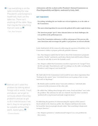I say everything is on the     A discussion with the co-chairs of the President’s National Commission on
“   table including the new        Fiscal Responsibility and Reform, moderated by Lesley Stahl.

    President’s and Congress’s
    health bill, that’s on the     KEY TAKEAWAYS
    table too. There isn’t
                                   · Everything, including the new health care reform legislation, is on the table at
    anything off the table. Now
                                     the Commission.
    that may be the only thing
    that will save us.
    – Sen. Alan Simpson
                          ”        · The most critical ingredient for success is the political will to make tough decisions.

                                   · The American people “get it” when educated about our ﬁscal challenges; the
                                     core problem is the political process.

                                   · Even if the Commission stalemates, it will be real progress if the process edu-
                                     cates Americans and encourages the public to put pressure on elected ofﬁcials.



                                   Lesley Stahl kicked off the session by addressing the question of feasibility in the
                                   Commission’s ability to propose politically palatable solutions.

                                   · Sen. Alan Simpson replied that he had no idea if the Commission’s proposals
                                     would be “doable” and that he and Erskine Bowles had told President Obama
                                     “we may be only able to move the football a yard.”

                                   · Sen. Simpson added that Commission members expected to be “savaged” from
                                     the left and right. Nonetheless he said “everything is on the table, including the
                                     President’s and Congress’s new health bill.”



                                   Ms. Stahl asked if the Commission’s work would be more about negotiation than
                                   “looking for the answer” since “everybody knows you’re going to have to raise
                                   taxes and cut big things.”

                                   · Mr. Bowles said it would be about “trust and conﬁdence,” with both sides
    And we can’t solve this
“   problem by talking about
                                     convinced of the seriousness of the other side.

    foreign aid or waste, fraud,   · He added that “talking about foreign aid or waste, fraud and abuse” won’t solve
    and abuse, we’ve got to          the problem. The solutions, he said, are relatively clear but what’s needed is
                                     “political will to step forward and make tough decisions.”
    seriously attack these big
    problems and we’ve got
    to do it now because if we     In addressing the question of communicating the urgency of the nation’s
    don’t, they’re not going to    ﬁscal outlook to the American public, Sen. Simpson said that in his travels,
                                   he found the American people already realize “that something is desperately
    be solvable without that       wrong in America.”
    word…bankruptcy.
    – Erskine Bowles
                              ”    · Sen. Simpson pointed to “a dysfunctional Congress” as a core problem for
                                     this country.
                                                                                                                         11
 