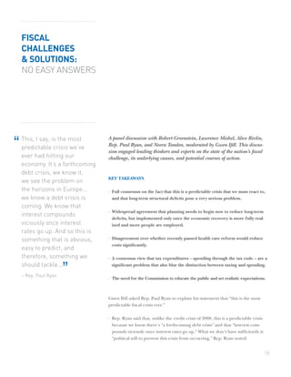 FISCAL
    CHALLENGES
    & SOLUTIONS:
    NO EASY ANSWERS




    This, I say, is the most      A panel discussion with Robert Greenstein, Lawrence Mishel, Alice Rivlin,
“   predictable crisis we’ve      Rep. Paul Ryan, and Neera Tanden, moderated by Gwen Iﬁll. This discus-
                                  sion engaged leading thinkers and experts on the state of the nation’s ﬁscal
    ever had hitting our          challenge, its underlying causes, and potential courses of action.
    economy. It’s a forthcoming
    debt crisis, we know it,
                                  KEY TAKEAWAYS
    we see the problem on
    the horizons in Europe…       · Full consensus on the fact that this is a predictable crisis that we must react to,
    we know a debt crisis is        and that long-term structural deﬁcits pose a very serious problem.
    coming. We know that
                                  · Widespread agreement that planning needs to begin now to reduce long-term
    interest compounds
                                    deﬁcits, but implemented only once the economic recovery is more fully real-
    viciously once interest         ized and more people are employed.
    rates go up. And so this is
    something that is obvious,    · Disagreement over whether recently passed health care reform would reduce
                                    costs signiﬁcantly.
    easy to predict, and
    therefore, something we       · A consensus view that tax expenditures – spending through the tax code – are a
    should tackle...
    – Rep. Paul Ryan
                       ”            signiﬁcant problem that also blur the distinction between taxing and spending.

                                  · The need for the Commission to educate the public and set realistic expectations.



                                  Gwen Iﬁll asked Rep. Paul Ryan to explain his statement that “this is the most
                                  predictable ﬁscal crisis ever.”

                                  · Rep. Ryan said that, unlike the credit crisis of 2008, this is a predictable crisis
                                    because we know there’s “a forthcoming debt crisis” and that “interest com-
                                    pounds viciously once interest rates go up.” What we don’t have sufﬁciently is
                                    “political will to prevent this crisis from occurring,” Rep. Ryan noted.


                                                                                                                          13
 