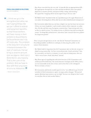 · Rep. Ryan conceded that the tax code “is basically like an appropriations bill…
    FISCAL CHALLENGES & SOLUTIONS:     We appropriate through the tax code and that needlessly raises rates which,
    NO EASY ANSWERS                    depresses economic growth, entrepreneurship, saving, and investing.”
                                       He argued for “stopping all the social engineering in the tax code.”

                                     · Mr. Mishel noted, “two-thirds of the tax expenditures go to the upper 20 percent of
    …I think we go in the
“   wrong direction when we
                                       our nation. So leaving them off the table has very direct distributional consequences.”

    start saying things like         · Mr. Greenstein added that you can have a higher tax rate but lower tax revenues
    we can’t afford to extend          if there are many loopholes – such as with a variety of the corporate tax subsi-
                                       dies. He also said that some European countries have “improved growth even
    unemployment beneﬁts…
                                       as they’ve raised revenue,” by raising revenue in efﬁcient ways and investing the
    so that those workers              money “in things like infrastructure, education, basic research that were positive
    will have money in their           for long-term growth.”
    pockets to buy products
    [so] businesses don’t lay
                                     There was general agreement on the role that the National Commission on
    off more jobs. The problem       Fiscal Responsibility and Reform could play in educating the public on the
    is the long-term structural      nation’s ﬁscal situation.
    imbalance between the
                                     · Mr. Mishel said it’s important that the Commission take on this role, in part to
    level of revenues that we          dispel wrong notions like “we have tremendous waste, fraud, and abuse” that,
    bring in and the amount            he contended, can lead to a resistance to such steps as raising taxes. You can
    that we expend. And I don’t        “take it out of waste, fraud, and abuse” instead.
    think there’s any mystery.
                                     · Rep. Ryan agreed regarding the education function of the Commission and
    That is the core of the            underscored his belief that “the social insurance strategies of the 20th century
    problem. And we have to            are not sustainable in the 21st century and so they have to be redesigned.
    deal with that long-term           We do not have a choice.”
    structural imbalance.
    – Robert Greenstein
                             ”       · Mr. Greenstein said that he would expect it to be “very difﬁcult to get 14 of 18
                                       members of this Commission to agree on major policy changes.” He warned
                                       against allowing expectations to go too high “because one thing we don’t need
                                       is a storyline that we had another failure.”




    16
 