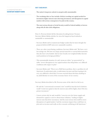 KEY TAKEAWAYS
A CONVERSATION WITH
SECRETARY ROBERT RUBIN   · The nation’s long-term outlook is unequivocally unsustainable.

                         · The escalating risks we face include: deﬁcits crowding out capital needed for
                           investment; higher interest rates deterring investment; and disruptions in capital
                           markets with serious consequences for jobs in this country.

                         · The most serious threats to Social Security would be federal inability to borrow
                           along with all other debt obligations.



                         Peter G. Peterson kicked off the discussion by asking former Treasury
                         Secretary Robert Rubin whether he views the long-term ﬁscal outlook as
                         sustainable or unsustainable.

                         · Secretary Rubin said no mainstream budget analyst that he knew thought the
                           projected debt-to-GDP ratios were sustainable numbers.

                         · There are other exacerbating conditions, Secretary Rubin said: “We have a very
                           low savings rate. We have very large annual maturities or annual debt maturities
                           that also have to be funded. And we have heavily over weighted dollar denomi-
                           nated positions in foreign portfolios.”

                         · This unsustainable situation, he said, means we either “act preventively” or
                           suffer “severe disruptions in our capital markets that will produce very difﬁcult
                           conditions with respect to jobs.”

                         · Secretary Rubin said, “This is not a Wall Street problem, this is a problem for all
                           Americans. It undermines jobs, it undermines incomes and that is going to be
                           very, very difﬁcult to deal with. I’m more worried about this than anything in
                           my adult lifetime in terms of the economic future of our country.



                         Secretary Rubin described to Mr. Peterson some of the risks if we fail to act.

                         · He said the “conventional economist’s view” would be that this level of deﬁcits
                           would “crowd out capital so that the interest rates will be higher, there’ll be less
                           private investment.”

                         · A more serious risk, he said, would be “concerns over the future supply and
                           demand for capital or concern about future inﬂation,” leading to higher
                           interest rates that deter investment. And the most serious risk would be severe
                           disruptions of capital markets “and the enormous impacts that could have on
                           jobs and on incomes and really on the economic well-being of all Americans.”




18
 