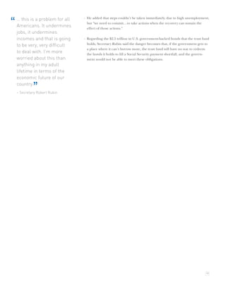 … this is a problem for all   · He added that steps couldn’t be taken immediately, due to high unemployment,
“   Americans. It undermines
                                    but “we need to commit…to take actions when the recovery can sustain the
                                    effect of those actions.”
    jobs, it undermines
    incomes and that is going     · Regarding the $2.5 trillion in U.S. government-backed bonds that the trust fund
                                    holds, Secretary Rubin said the danger becomes that, if the government gets to
    to be very, very difﬁcult
                                    a place where it can’t borrow more, the trust fund will have no way to redeem
    to deal with. I’m more          the bonds it holds to ﬁll a Social Security payment shortfall, and the govern-
    worried about this than         ment would not be able to meet these obligations.
    anything in my adult
    lifetime in terms of the
    economic future of our
    country.
             ”
    – Secretary Robert Rubin




                                                                                                                19
 