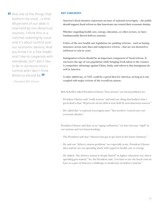 KEY TAKEAWAYS
    And one of the things that
“   bothers me most…is that        · America’s ﬁscal situation represents an issue of national sovereignty – the public
    48 percent of our debt is        should support ﬁscal reform so that Americans can control their economic destiny.
    now held by non-American
                                   · Whether regarding health care, energy, education, or other sectors, we have
    sources. I think this is a
                                     fundamentally ﬂawed delivery systems.
    national sovereignty issue
    and it’s about control over    · Critics of the new health care legislation are pushing reforms – such as buying
    our economic destiny. And        insurance across state lines and malpractice reform – that are not themselves
                                     sufﬁcient to rein in costs.
    you know I’m a free trader
    and I like to cooperate with   · Immigration reform should be an important component of ﬁscal reform. It
    everybody, but I don’t like      can lower the age of our population while bringing fresh talent to the country.
    to be in someone else’s          A competitive advantage against China, India, and others is that immigrants do
                                     well in America.
    control and I don’t think
    America should be.
    – President Bill Clinton
                               ”   · A value added tax, or VAT, could be a good idea for America, as long as it was
                                     coupled with major reform of the overall tax system.



                                   Bob Schieffer asked President Clinton “how serious” our ﬁscal problems are.

                                   · President Clinton said “really serious” and said one thing that bothers him a
                                     great deal is that “48 percent of our debt is now held by non-American sources.”

                                   · He called this “a national sovereignty issue” that involves “control over our
                                     economic destiny.”



                                   President Clinton said that, as an “aging civilization,” we have become “rigid” in
                                   our systems and not future-looking.

                                   · The President said that “America has got to get back in the future business.”

                                   · He said our “delivery system problems” are especially acute. President Clinton
                                     then said we are not spending wisely with regard to health care or energy.

                                   · He added, “the delivery system is deeply ﬂawed” in higher education too, where
                                     spending gets wasted.” So, the President said, “you have to see the ﬁscal crisis we
                                     have as a part of America’s challenge to modernize its delivery systems.”




                                                                                                                        21
 
