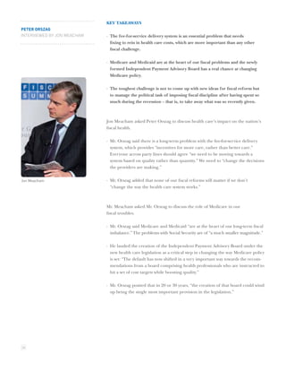 KEY TAKEAWAYS
PETER ORSZAG
INTERVIEWED BY JON MEACHAM   · The fee-for-service delivery system is an essential problem that needs
                               ﬁxing to rein in health care costs, which are more important than any other
                               ﬁscal challenge.

                             · Medicare and Medicaid are at the heart of our ﬁscal problems and the newly
                               formed Independent Payment Advisory Board has a real chance at changing
                               Medicare policy.

                             · The toughest challenge is not to come up with new ideas for ﬁscal reform but
                               to manage the political task of imposing ﬁscal discipline after having spent so
                               much during the recession – that is, to take away what was so recently given.



                             Jon Meacham asked Peter Orszag to discuss health care’s impact on the nation’s
                             ﬁscal health.

                             · Mr. Orszag said there is a long-term problem with the fee-for-service delivery
                               system, which provides “incentives for more care, rather than better care.”
                               Everyone across party lines should agree “we need to be moving towards a
                               system based on quality rather than quantity.” We need to “change the decisions
                               the providers are making.”


Jon Meacham                  · Mr. Orszag added that none of our ﬁscal reforms will matter if we don’t
                               “change the way the health care system works.”



                             Mr. Meacham asked Mr. Orszag to discuss the role of Medicare in our
                             ﬁscal troubles.

                             · Mr. Orszag said Medicare and Medicaid “are at the heart of our long-term ﬁscal
                               imbalance.” The problems with Social Security are of “a much smaller magnitude.”

                             · He lauded the creation of the Independent Payment Advisory Board under the
                               new health care legislation as a critical step in changing the way Medicare policy
                               is set: “The default has now shifted in a very important way towards the recom-
                               mendations from a board comprising health professionals who are instructed to
                               hit a set of cost targets while boosting quality.”

                             · Mr. Orszag posited that in 20 or 30 years, “the creation of that board could wind
                               up being the single most important provision in the legislation.”




24
 