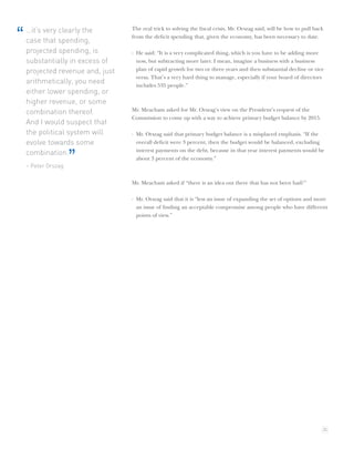 …it’s very clearly the        The real trick to solving the ﬁscal crisis, Mr. Orszag said, will be how to pull back
“   case that spending,
                                  from the deﬁcit spending that, given the economy, has been necessary to date.

    projected spending, is        · He said: “It is a very complicated thing, which is you have to be adding more
    substantially in excess of      now, but subtracting more later. I mean, imagine a business with a business
    projected revenue and, just     plan of rapid growth for two or three years and then substantial decline or vice
                                    versa. That’s a very hard thing to manage, especially if your board of directors
    arithmetically, you need        includes 535 people.”
    either lower spending, or
    higher revenue, or some
    combination thereof.          Mr. Meacham asked for Mr. Orszag’s view on the President’s request of the
                                  Commission to come up with a way to achieve primary budget balance by 2015.
    And I would suspect that
    the political system will     · Mr. Orszag said that primary budget balance is a misplaced emphasis. “If the
    evolve towards some             overall deﬁcit were 3 percent, then the budget would be balanced, excluding
                                    interest payments on the debt, because in that year interest payments would be
    combination.
    – Peter Orszag
                     ”              about 3 percent of the economy.”



                                  Mr. Meacham asked if “there is an idea out there that has not been had?”

                                  · Mr. Orszag said that it is “less an issue of expanding the set of options and more
                                    an issue of ﬁnding an acceptable compromise among people who have different
                                    points of view.”




                                                                                                                      25
 