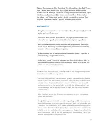 A panel discussion with John Castellani, Dr. Elliott Fisher, Sen. Judd Gregg,
John Podesta, John Rother, and Rep. Allyson Schwartz, moderated by
Bob Reischauer. Although new health care reform legislation has been signed
into law, panelists discussed the major questions still on the table about
the solvency and future of the nation’s health care entitlements, and their
projected impact on America’s growing debt and future deﬁcits.


KEY TAKEAWAYS

· Complete consensus on the need to move toward a delivery system that rewards
  quality and cost-effectiveness.

· Dissension about whether the new health care legislation amounts to “true
  reform” or just expands government without knowing how to pay for it.

· The National Commission on Fiscal Reform and Responsibility has a major
  role to play in demanding accountability from the government for instituting
  measures to lower costs and improve quality.

· A large challenge will be determining how to measure “quality,” especially in
  terms that align with patient deﬁnitions.

· A clear need for the Centers for Medicare and Medicaid Services to share its
  database on quality and cost-effectiveness so all the players in the health care
  system can make informed decisions.



Bob Reischauer asked the panel what they think are the most promising innova-
tions in the new health care legislation.

· Dr. Elliot Fisher said there’s an investment in better comparative effectiveness
  research, which will help patients understand about the many services that are
  actually useless. He also said there are a number of “delivery system models
  and payment reforms that are included in the bill that offer great hope” and
  that new models “give us the opportunity to really slow the growth in health
  care spending.”

· John Castellani agreed that the system needs to move to more emphasis on
  quality and outcomes.

· Sen. Judd Gregg said the health care bill is expanding quickly without anyone
  knowing how to pay for it and argued the approach is not real reform. He said,
  “Instead of making Medicare more solvent, you take that money and you move
  it over to the other side of the ledger and you create a brand new entitlement,
  which is on its face underfunded…you’ve aggravated the problem radically that
  we’re confronting.” And he said this approach has “hamstrung the Fiscal Com-
  mission” relative to reforming health care.


                                                                                     27
 
