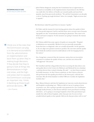 · John Podesta disagreed, saying that the Commission has an opportunity to
    REFORMING HEALTH CARE             “demand accountability on the implementation of provisions in the bill that
    AFTER HEALTH CARE REFORM          can really drive the delivery of health care towards quality and away from
                                      quantity, away from piecework medicine.” He said the Commission can also play
                                      a role in “backing up tough decisions” when, for example, “high-cost areas start
                                      to squawk.”



                                    Mr. Reischauer asked the panel how we measure “quality.”

                                    · Dr. Fisher said the systems for interviewing patients about the quality of their
                                      care has greatly improved. And he said that these more accurate ways of measur-
                                      ing quality are also “tremendously motivating for physicians. They want to do
                                      better and want to improve. So the measures are going to motivate the systems
                                      to improve.”

                                    · Mr. Podesta added that some aspects of quality are measurable: “Hospital
                                      re-admissions are measurable. Medical errors are generally measurable…
    I think one of the roles that
“   the Commission can play
                                      Scans that have no diagnostic value are actually measurable. So the question
                                      is, do you align your payment systems to produce the outcomes and the quality
    is to demand accountability       that I think the medical research would indicate is the low hanging fruit in
    from the administration           the system.”

    on implementation and
                                    · Sen. Gregg later countered that the insurance system does not incentivize
    back them up when they’re         consumers to evaluate the quality of their care, and the new reform bill
    making tough decisions.           “will aggravate” this system.
    If they decide that they’re
                                    · Mr. Castellani said that a big problem has been accessing the data about costs
    going to look at things like
                                      and quality this is in the Centers for Medicare and Medicaid Services database
    demonstrations in high-           – and that doctors have resisted releasing. He said, “…we don’t know as payers
    cost areas, and the high-         for health insurance, we don’t know as patients, we don’t know as doctors
    cost areas start to squawk,       who performs the best quality procedures at the lowest price, with the best
                                      outcomes. But all of that database is within CMS now. Luckily, the legislation
    the Commission could play         includes that.”
    an important role, I think,
    in backing up those tough       · Rep. Allyson Schwartz said that the legislation isn’t just nice words about doctors
    political decisions...            and hospitals coordinating care. “What we did is to say we’re going to focus

    – John Podesta
                          ”           on primary care. We’re going to provide extra payments for care coordination
                                      through medical homes, so that doctors will have nurse practitioners working
                                      with them…we’re going to encourage hospitals to have their practitioners get
                                      outside the walls of those hospitals, rather than just wait. So now we have
                                      actually deﬁned quality as that episode. Did you do that procedure well or not?”




    28
 
