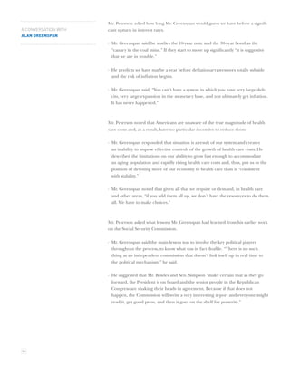 Mr. Peterson asked how long Mr. Greenspan would guess we have before a signiﬁ-
A CONVERSATION WITH   cant upturn in interest rates.
ALAN GREENSPAN
                      · Mr. Greenspan said he studies the 10-year note and the 30-year bond as the
                        “canary in the coal mine.” If they start to move up signiﬁcantly “it is suggestive
                        that we are in trouble.”

                      · He predicts we have maybe a year before deﬂationary pressures totally subside
                        and the risk of inﬂation begins.

                      · Mr. Greenspan said, “You can’t have a system in which you have very large deﬁ-
                        cits, very large expansion in the monetary base, and not ultimately get inﬂation.
                        It has never happened.”



                      Mr. Peterson noted that Americans are unaware of the true magnitude of health
                      care costs and, as a result, have no particular incentive to reduce them.

                      · Mr. Greenspan responded that situation is a result of our system and creates
                        an inability to impose effective controls of the growth of health care costs. He
                        described the limitations on our ability to grow fast enough to accommodate
                        an aging population and rapidly rising health care costs and, thus, put us in the
                        position of devoting more of our economy to health care than is “consistent
                        with stability.”

                      · Mr. Greenspan noted that given all that we require or demand, in health care
                        and other areas, “if you add them all up, we don’t have the resources to do them
                        all. We have to make choices.”



                      Mr. Peterson asked what lessons Mr. Greenspan had learned from his earlier work
                      on the Social Security Commission.

                      · Mr. Greenspan said the main lesson was to involve the key political players
                        throughout the process, to know what was in fact doable. “There is no such
                        thing as an independent commission that doesn’t link itself up in real time to
                        the political mechanism,” he said.

                      · He suggested that Mr. Bowles and Sen. Simpson “make certain that as they go
                        forward, the President is on board and the senior people in the Republican
                        Congress are shaking their heads in agreement. Because if that does not
                        happen, the Commission will write a very interesting report and everyone might
                        read it, get good press, and then it goes on the shelf for posterity.”




34
 