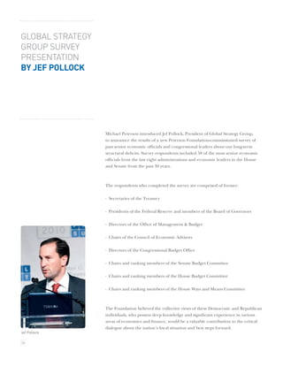 GLOBAL STRATEGY
GROUP SURVEY
PRESENTATION
BY JEF POLLOCK




                  Michael Peterson introduced Jef Pollock, President of Global Strategy Group,
                  to announce the results of a new Peterson Foundation-commissioned survey of
                  past senior economic ofﬁcials and congressional leaders about our long-term
                  structural deﬁcits. Survey respondents included 58 of the most senior economic
                  ofﬁcials from the last eight administrations and economic leaders in the House
                  and Senate from the past 30 years.



                  The respondents who completed the survey are comprised of former:

                  · Secretaries of the Treasury

                  · Presidents of the Federal Reserve and members of the Board of Governors

                  · Directors of the Ofﬁce of Management & Budget

                  · Chairs of the Council of Economic Advisors

                  · Directors of the Congressional Budget Ofﬁce

                  · Chairs and ranking members of the Senate Budget Committee

                  · Chairs and ranking members of the House Budget Committee

                  · Chairs and ranking members of the House Ways and Means Committee



                  The Foundation believed the collective views of these Democratic and Republican
                  individuals, who possess deep knowledge and signiﬁcant experience in various
                  areas of economics and ﬁnance, would be a valuable contribution to the critical
                  dialogue about the nation’s ﬁscal situation and best steps forward.
Jef Pollock

36
 
