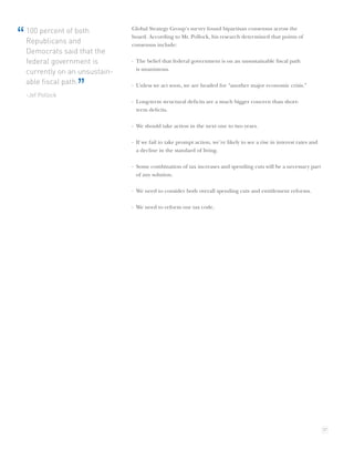 Global Strategy Group’s survey found bipartisan consensus across the
“   100 percent of both
    Republicans and
                                 board. According to Mr. Pollock, his research determined that points of
                                 consensus include:
    Democrats said that the
    federal government is        · The belief that federal government is on an unsustainable ﬁscal path
                                   is unanimous.
    currently on an unsustain-
    able ﬁscal path.
    -Jef Pollock
                   ”             · Unless we act soon, we are headed for “another major economic crisis.”

                                 · Long-term structural deﬁcits are a much bigger concern than short-
                                   term deﬁcits.

                                 · We should take action in the next one to two years.

                                 · If we fail to take prompt action, we’re likely to see a rise in interest rates and
                                   a decline in the standard of living.

                                 · Some combination of tax increases and spending cuts will be a necessary part
                                   of any solution.

                                 · We need to consider both overall spending cuts and entitlement reforms.

                                 · We need to reform our tax code.




                                                                                                                        37
 