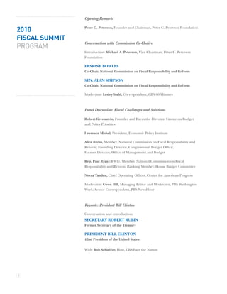 Opening Remarks

2010            Peter G. Peterson, Founder and Chairman, Peter G. Peterson Foundation


FISCAL SUMMIT
                Conversation with Commission Co-Chairs
PROGRAM
                Introduction: Michael A. Peterson, Vice Chairman, Peter G. Peterson
                Foundation

                ERSKINE BOWLES
                Co-Chair, National Commission on Fiscal Responsibility and Reform

                SEN. ALAN SIMPSON
                Co-Chair, National Commission on Fiscal Responsibility and Reform

                Moderator: Lesley Stahl, Correspondent, CBS 60 Minutes



                Panel Discussion: Fiscal Challenges and Solutions

                Robert Greenstein, Founder and Executive Director, Center on Budget
                and Policy Priorities

                Lawrence Mishel, President, Economic Policy Institute

                Alice Rivlin, Member, National Commission on Fiscal Responsibility and
                Reform; Founding Director, Congressional Budget Ofﬁce;
                Former Director, Ofﬁce of Management and Budget

                Rep. Paul Ryan (R-WI), Member, National Commission on Fiscal
                Responsibility and Reform; Ranking Member, House Budget Committee

                Neera Tanden, Chief Operating Ofﬁcer, Center for American Progress

                Moderator: Gwen Iﬁll, Managing Editor and Moderator, PBS Washington
                Week; Senior Correspondent, PBS NewsHour



                Keynote: President Bill Clinton

                Conversation and Introduction:
                SECRETARY ROBERT RUBIN
                Former Secretary of the Treasury

                PRESIDENT BILL CLINTON
                42nd President of the United States

                With: Bob Schieffer, Host, CBS Face the Nation




2
 