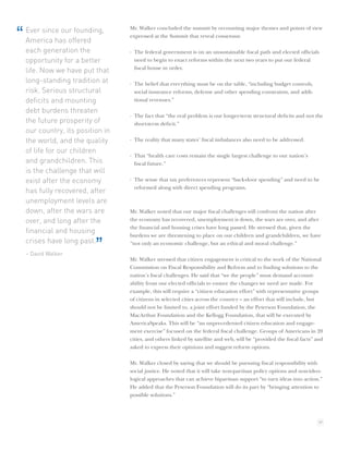 Mr. Walker concluded the summit by recounting major themes and points of view
“   Ever since our founding,
    America has offered
                                   expressed at the Summit that reveal consensus:

    each generation the            · The federal government is on an unsustainable ﬁscal path and elected ofﬁcials
    opportunity for a better         need to begin to enact reforms within the next two years to put our federal
                                     ﬁscal house in order.
    life. Now we have put that
    long-standing tradition at     · The belief that everything must be on the table, “including budget controls,
    risk. Serious structural         social insurance reforms, defense and other spending constraints, and addi-
    deﬁcits and mounting             tional revenues.”

    debt burdens threaten
                                   · The fact that “the real problem is our longer-term structural deﬁcits and not the
    the future prosperity of         short-term deﬁcit.”
    our country, its position in
    the world, and the quality     · The reality that many states’ ﬁscal imbalances also need to be addressed.

    of life for our children
                                   · That “health care costs remain the single largest challenge to our nation’s
    and grandchildren. This          ﬁscal future.”
    is the challenge that will
    exist after the economy        · The sense that tax preferences represent “back-door spending” and need to be
                                     reformed along with direct spending programs.
    has fully recovered, after
    unemployment levels are
    down, after the wars are       Mr. Walker noted that our major ﬁscal challenges will confront the nation after
    over, and long after the       the economy has recovered, unemployment is down, the wars are over, and after
                                   the ﬁnancial and housing crises have long passed. He stressed that, given the
    ﬁnancial and housing
                                   burdens we are threatening to place on our children and grandchildren, we have
    crises have long past.
    – David Walker
                           ”       “not only an economic challenge, but an ethical and moral challenge.”

                                   Mr. Walker stressed that citizen engagement is critical to the work of the National
                                   Commission on Fiscal Responsibility and Reform and to ﬁnding solutions to the
                                   nation’s ﬁscal challenges. He said that “we the people” must demand account-
                                   ability from our elected ofﬁcials to ensure the changes we need are made. For
                                   example, this will require a “citizen education effort” with representative groups
                                   of citizens in selected cities across the country – an effort that will include, but
                                   should not be limited to, a joint effort funded by the Peterson Foundation, the
                                   MacArthur Foundation and the Kellogg Foundation, that will be executed by
                                   AmericaSpeaks. This will be “an unprecedented citizen education and engage-
                                   ment exercise” focused on the federal ﬁscal challenge. Groups of Americans in 20
                                   cities, and others linked by satellite and web, will be “provided the ﬁscal facts” and
                                   asked to express their opinions and suggest reform options.

                                   Mr. Walker closed by saying that we should be pursuing ﬁscal responsibility with
                                   social justice. He noted that it will take non-partisan policy options and non-ideo-
                                   logical approaches that can achieve bipartisan support “to turn ideas into action.”
                                   He added that the Peterson Foundation will do its part by “bringing attention to
                                   possible solutions.”



                                                                                                                      39
 