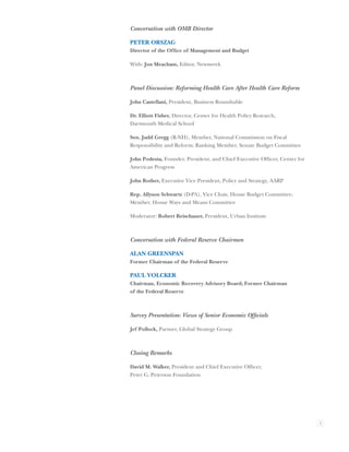 Conversation with OMB Director

PETER ORSZAG
Director of the Ofﬁce of Management and Budget

With: Jon Meacham, Editor, Newsweek



Panel Discussion: Reforming Health Care After Health Care Reform

John Castellani, President, Business Roundtable

Dr. Elliott Fisher, Director, Center for Health Policy Research,
Dartmouth Medical School

Sen. Judd Gregg (R-NH), Member, National Commission on Fiscal
Responsibility and Reform; Ranking Member, Senate Budget Committee

John Podesta, Founder, President, and Chief Executive Ofﬁcer, Center for
American Progress

John Rother, Executive Vice President, Policy and Strategy, AARP

Rep. Allyson Schwartz (D-PA), Vice Chair, House Budget Committee;
Member, House Ways and Means Committee

Moderator: Robert Reischauer, President, Urban Institute



Conversation with Federal Reserve Chairmen

ALAN GREENSPAN
Former Chairman of the Federal Reserve

PAUL VOLCKER
Chairman, Economic Recovery Advisory Board; Former Chairman
of the Federal Reserve



Survey Presentation: Views of Senior Economic Ofﬁcials

Jef Pollock, Partner, Global Strategy Group



Closing Remarks

David M. Walker, President and Chief Executive Ofﬁcer,
Peter G. Peterson Foundation




                                                                           3
 
