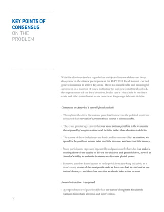 KEY POINTS OF
CONSENSUS
ON THE
PROBLEM




                While ﬁscal reform is often regarded as a subject of intense debate and deep
                disagreement, the diverse participants at the PGPF 2010 Fiscal Summit reached
                general consensus in several key areas. There was considerable and meaningful
                agreement on a number of issues, including the nation’s overall ﬁscal outlook,
                the urgent nature of our ﬁscal situation, health care’s critical role in our ﬁscal
                crisis, and other contributors to our America’s long-range debt and deﬁcits.



                Consensus on America’s overall ﬁscal outlook

                · Throughout the day’s discussions, panelists from across the political spectrum
                  reiterated that our nation’s present ﬁscal course is unsustainable.

                · There was general agreement that our most serious problem is the economic
                  threat posed by long-term structural deﬁcits, rather than short-term deﬁcits.

                · The causes of these imbalances are basic and incontrovertible: as a nation, we
                  spend far beyond our means, raise too little revenue, and save too little money.

                · Many participants expressed repeatedly and passionately that what is at stake is
                  nothing short of the quality of life of our children and grandchildren, as well as
                  America’s ability to maintain its status as a ﬁrst-rate global power.

                · However, panelists found reason to be hopeful about resolving this crisis, as it
                  struck many as one of the most predictable we have ever had to confront in our
                  nation’s history – and therefore one that we should take action to avert.



                Immediate action is required

                · A preponderance of panelists felt that our nation’s long-term ﬁscal crisis
                  warrants immediate attention and intervention.
4
 