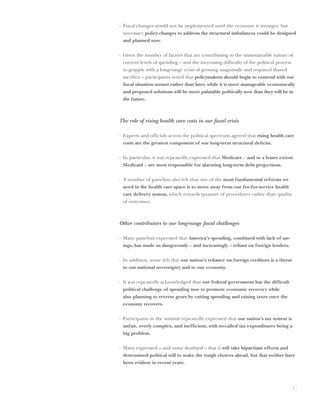 · Fiscal changes would not be implemented until the economy is stronger, but
  necessary policy changes to address the structural imbalances could be designed
  and planned now.

· Given the number of factors that are contributing to the unsustainable nature of
  current levels of spending – and the increasing difﬁculty of the political process
  to grapple with a long-range crisis of growing magnitude and required shared
  sacriﬁce – participants noted that policymakers should begin to contend with our
  ﬁscal situation sooner rather than later, while it is more manageable economically
  and proposed solutions will be more palatable politically now than they will be in
  the future.



The role of rising health care costs in our ﬁscal crisis

· Experts and ofﬁcials across the political spectrum agreed that rising health care
  costs are the greatest component of our long-term structural deﬁcits.

· In particular, it was repeatedly expressed that Medicare – and to a lesser extent
  Medicaid – are most responsible for alarming long-term debt projections.

· A number of panelists also felt that one of the most fundamental reforms we
  need in the health care space is to move away from our fee-for-service health
  care delivery system, which rewards quantity of procedures rather than quality
  of outcomes.



Other contributors to our long-range ﬁscal challenges

· Many panelists expressed that America’s spending, combined with lack of sav-
  ings, has made us dangerously – and increasingly – reliant on foreign lenders.

· In addition, some felt that our nation’s reliance on foreign creditors is a threat
  to our national sovereignty and to our economy.

· It was repeatedly acknowledged that our federal government has the difﬁcult
  political challenge of spending now to promote economic recovery while
  also planning to reverse gears by cutting spending and raising taxes once the
  economy recovers.

· Participants in the summit repeatedly expressed that our nation’s tax system is
  unfair, overly complex, and inefﬁcient, with so-called tax expenditures being a
  big problem.

· Many expressed – and none doubted – that it will take bipartisan efforts and
  determined political will to make the tough choices ahead, but that neither have
  been evident in recent years.




                                                                                       5
 