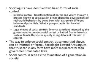 • Sociologists have identified two basic forms of social
control.
– Informal control: Transformation of norms and values ​​through a
process known as socialization brings about the development of
real-world behaviors by being born with extremely different
behavioral potentials. What a group accepts him by what
standards.
– Legal means of social control: External sanctions imposed by the
government to prevent social unrest or hatred. Some theorists,
such as ilemile Durkheim, qualify as regulators of this form of
control.
• The way to enforce social control, as summarized above,
can be informal or formal. Sociologist Edward Aros argues
that trust can in any form have more moral control than
government-mandated laws.
• Social control is seen as the foundation of a generation in
society
 