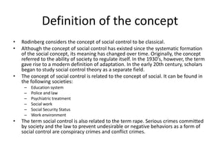 Definition of the concept
• Rodinberg considers the concept of social control to be classical.
• Although the concept of social control has existed since the systematic formation
of the social concept, its meaning has changed over time. Originally, the concept
referred to the ability of society to regulate itself. In the 1930's, however, the term
gave rise to a modern definition of adaptation. In the early 20th century, scholars
began to study social control theory as a separate field.
• The concept of social control is related to the concept of social. It can be found in
the following societies:
– Education system
– Police and law
– Psychiatric treatment
– Social work
– Social Security Status
– Work environment
• The term social control is also related to the term rape. Serious crimes committed
by society and the law to prevent undesirable or negative behaviors as a form of
social control are conspiracy crimes and conflict crimes.
 