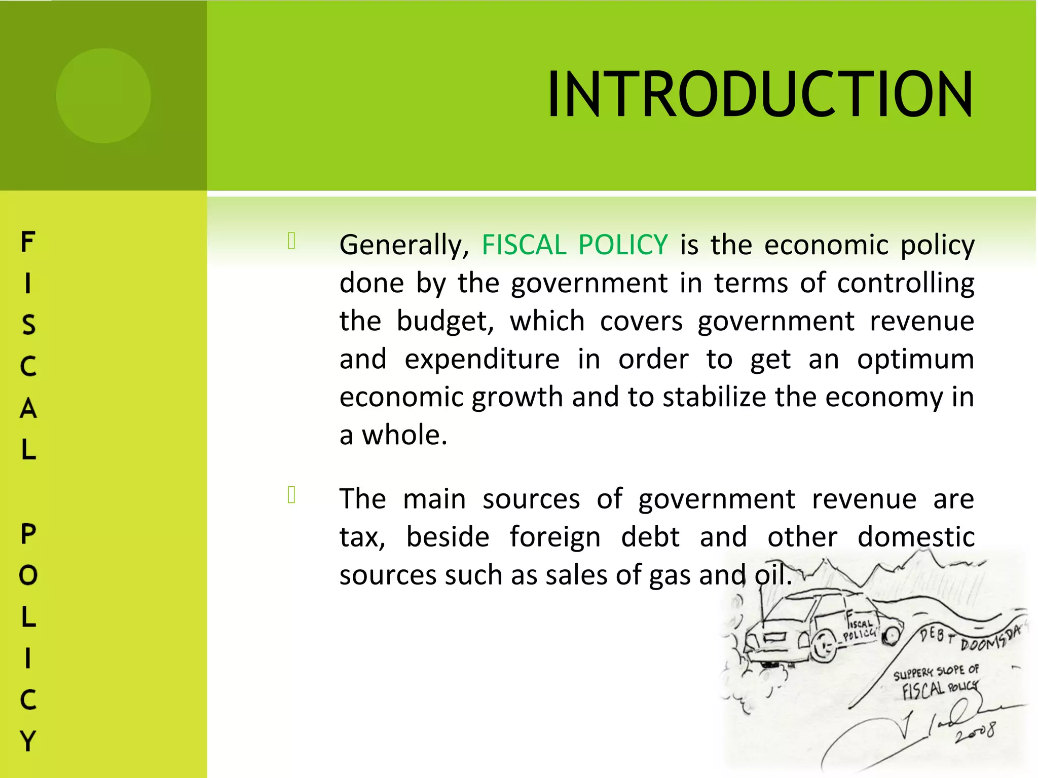 INTRODUCTION

   Generally, FISCAL POLICY is the economic policy
    done by the government in terms of controlling
    the budget, which covers government revenue
    and expenditure in order to get an optimum
    economic growth and to stabilize the economy in
    a whole.
   The main sources of government revenue are
    tax, beside foreign debt and other domestic
    sources such as sales of gas and oil.
 