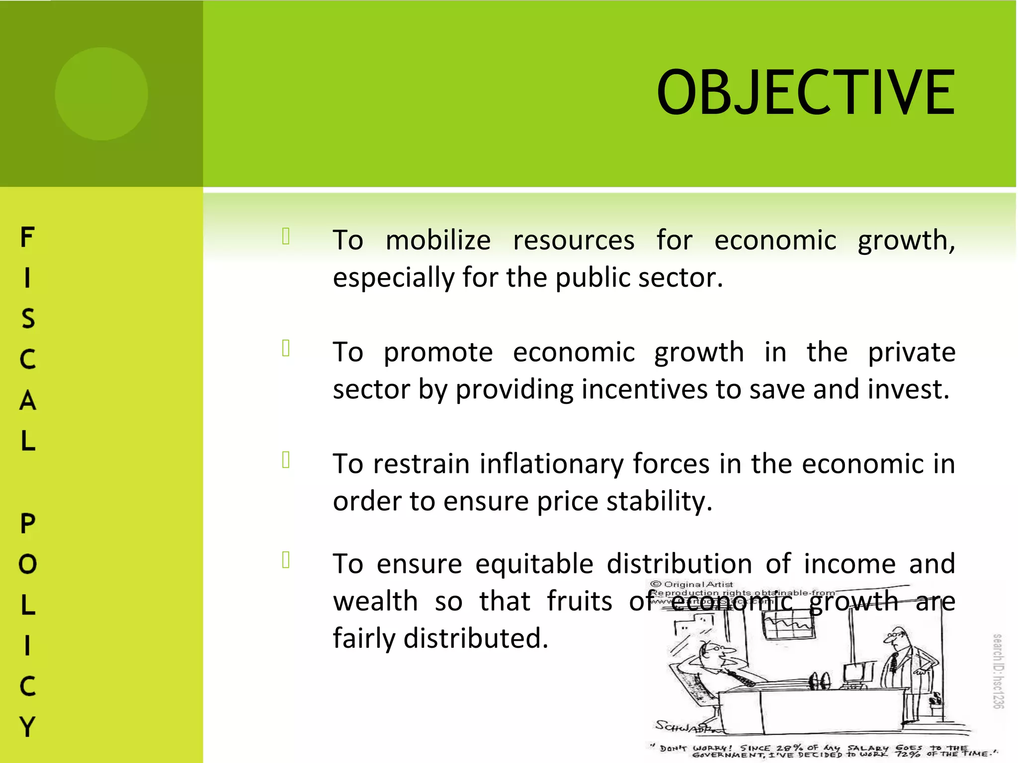 OBJECTIVE

   To mobilize resources for economic growth,
    especially for the public sector.

   To promote economic growth in the private
    sector by providing incentives to save and invest.

   To restrain inflationary forces in the economic in
    order to ensure price stability.
   To ensure equitable distribution of income and
    wealth so that fruits of economic growth are
    fairly distributed.
 