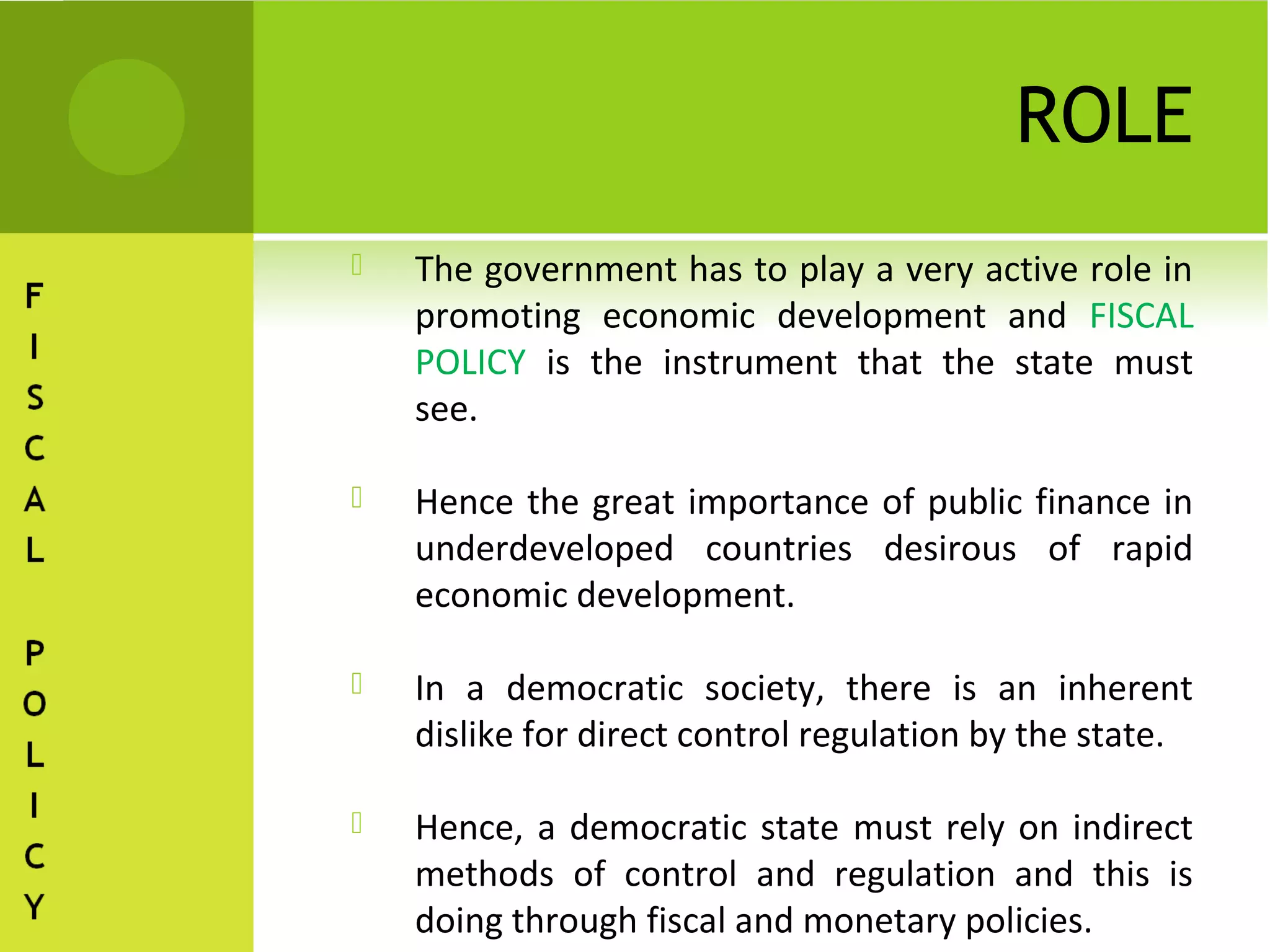 ROLE
   The government has to play a very active role in
    promoting economic development and FISCAL
    POLICY is the instrument that the state must
    see.

   Hence the great importance of public finance in
    underdeveloped countries desirous of rapid
    economic development.

   In a democratic society, there is an inherent
    dislike for direct control regulation by the state.

   Hence, a democratic state must rely on indirect
    methods of control and regulation and this is
    doing through fiscal and monetary policies.
 