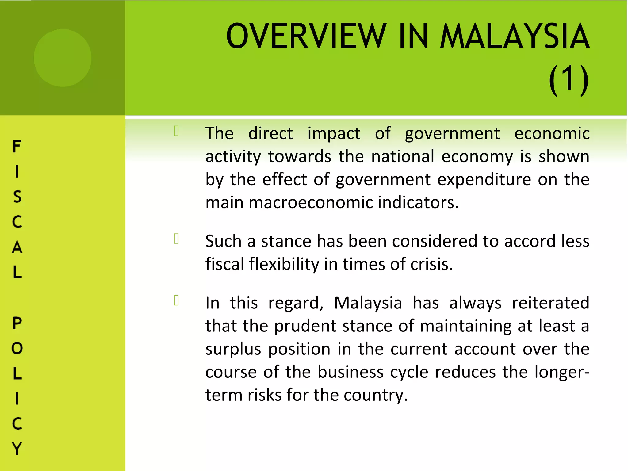 OVERVIEW IN MALAYSIA
                       (1)
   The direct impact of government economic
    activity towards the national economy is shown
    by the effect of government expenditure on the
    main macroeconomic indicators.
   Such a stance has been considered to accord less
    fiscal flexibility in times of crisis.
   In this regard, Malaysia has always reiterated
    that the prudent stance of maintaining at least a
    surplus position in the current account over the
    course of the business cycle reduces the longer-
    term risks for the country.
 