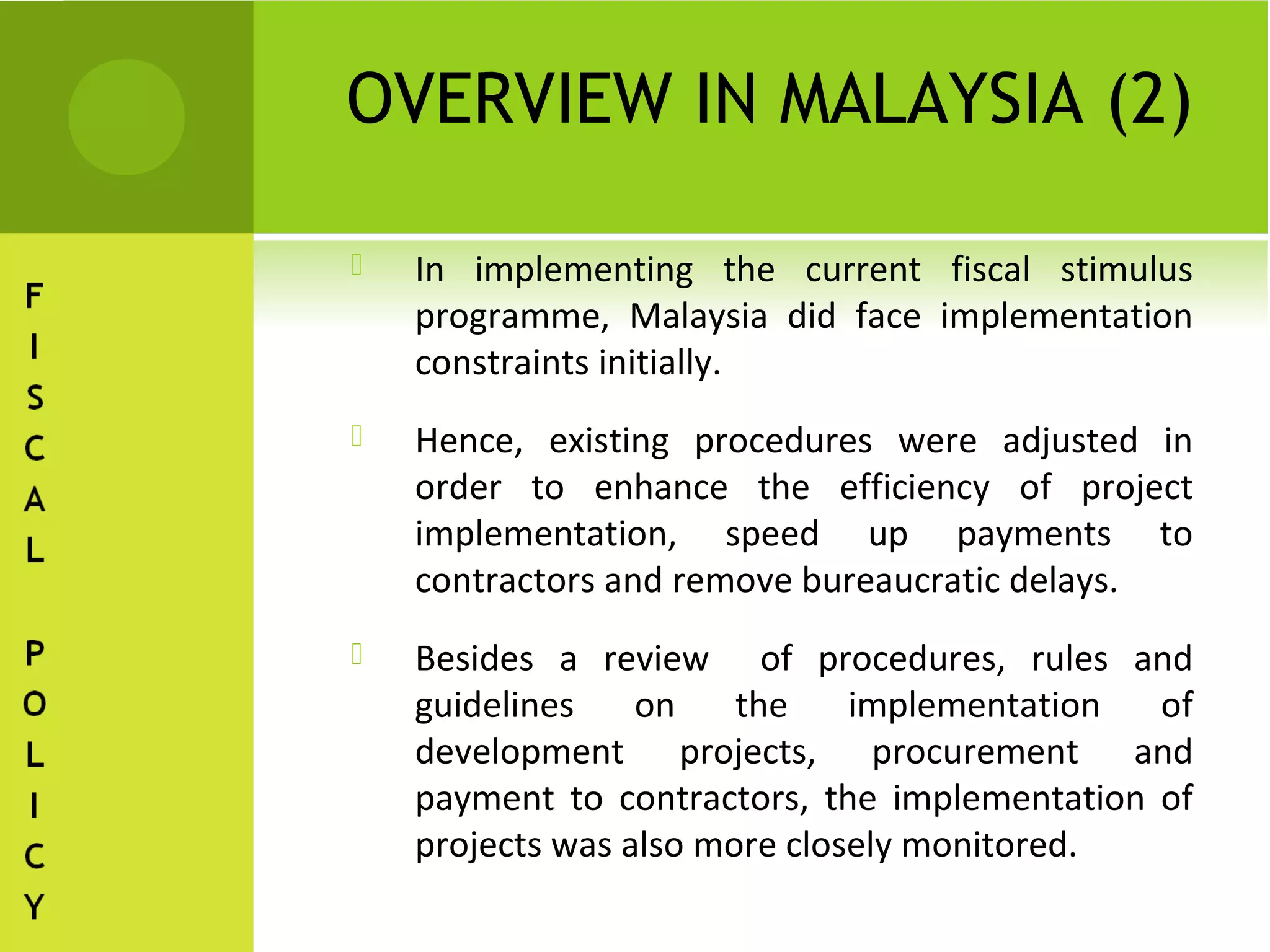 OVERVIEW IN MALAYSIA (2)

   In implementing the current fiscal stimulus
    programme, Malaysia did face implementation
    constraints initially.
   Hence, existing procedures were adjusted in
    order to enhance the efficiency of project
    implementation, speed up payments to
    contractors and remove bureaucratic delays.
   Besides a review of procedures, rules and
    guidelines    on    the    implementation  of
    development projects, procurement and
    payment to contractors, the implementation of
    projects was also more closely monitored.
 
