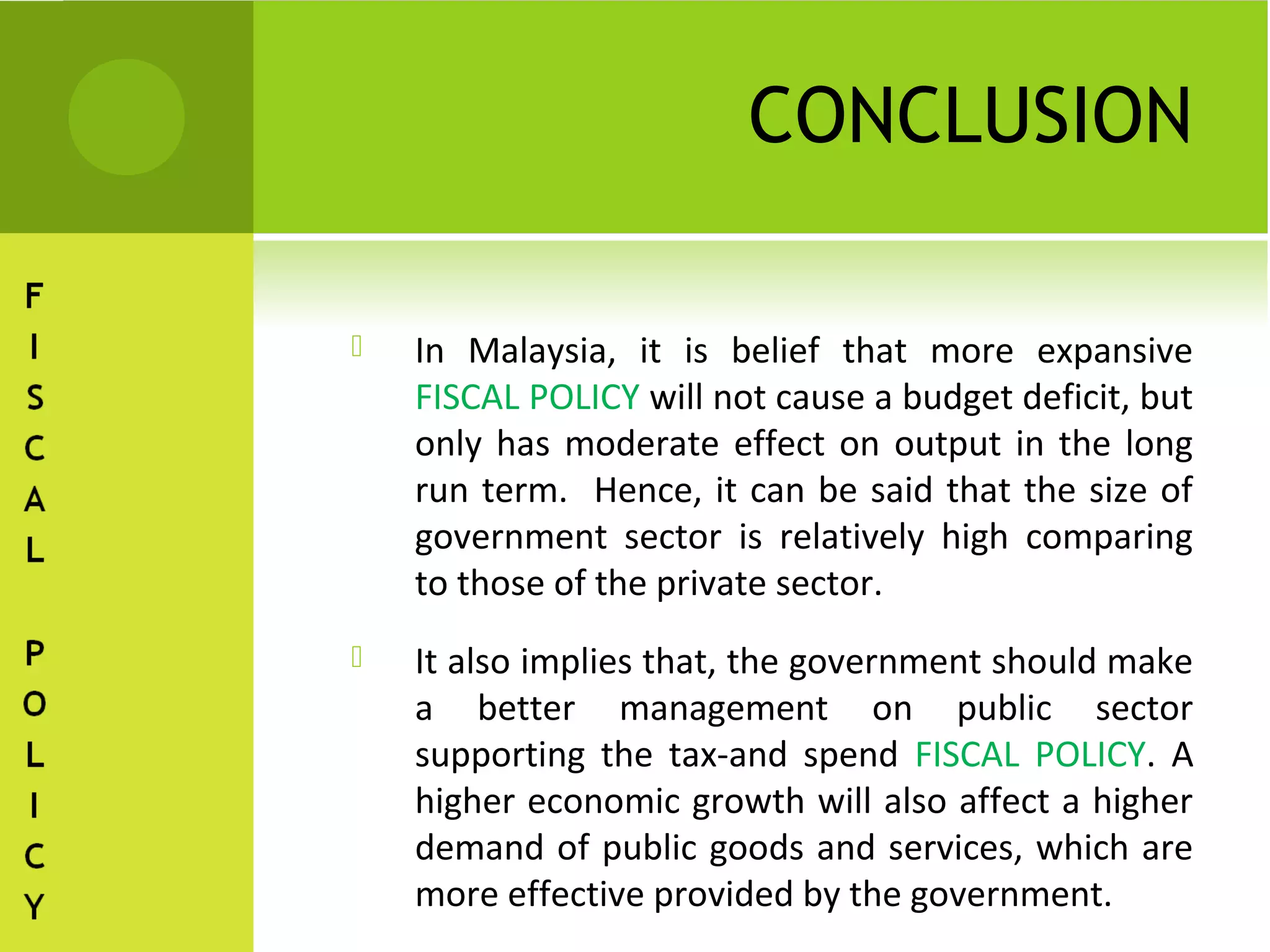CONCLUSION

   In Malaysia, it is belief that more expansive
    FISCAL POLICY will not cause a budget deficit, but
    only has moderate effect on output in the long
    run term. Hence, it can be said that the size of
    government sector is relatively high comparing
    to those of the private sector.
   It also implies that, the government should make
    a better management on public sector
    supporting the tax-and spend FISCAL POLICY. A
    higher economic growth will also affect a higher
    demand of public goods and services, which are
    more effective provided by the government.
 