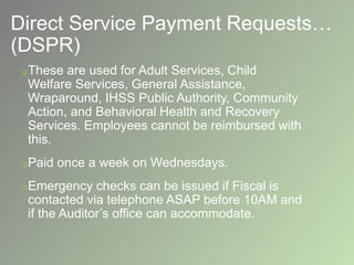 Direct Service Payment Requests…
(DSPR)
 These are used for Adult Services, Child
Welfare Services, General Assistance,
Wraparound, IHSS Public Authority, Community
Action, and Behavioral Health and Recovery
Services. Employees cannot be reimbursed with
this.
 Paid once a week on Wednesdays.
 Emergency checks can be issued if Fiscal is
contacted via telephone ASAP before 10AM and
if the Auditor’s office can accommodate.
 