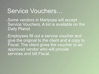 Service Vouchers…
Some vendors in Mariposa will accept
Service Vouchers. A list is available on the
Daily Planet.
Employees fill out a service voucher and
give the original to the client and a copy to
Fiscal. The client gives the voucher to an
approved vendor who will provide
services and bill Fiscal.
 
