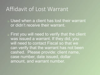 Affidavit of Lost Warrant
 Used when a client has lost their warrant
or didn’t receive their warrant.
 First you will need to verify that the client
was issued a warrant. If they did, you
will need to contact Fiscal so that we
can verify that the warrant has not been
cashed. Please provide: client name,
case number, date issued, dollar
amount, and warrant number.
 