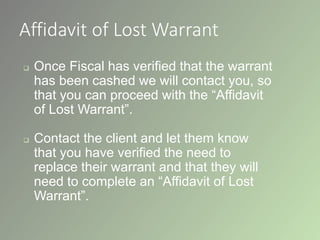 Affidavit of Lost Warrant
 Once Fiscal has verified that the warrant
has been cashed we will contact you, so
that you can proceed with the “Affidavit
of Lost Warrant”.
 Contact the client and let them know
that you have verified the need to
replace their warrant and that they will
need to complete an “Affidavit of Lost
Warrant”.
 