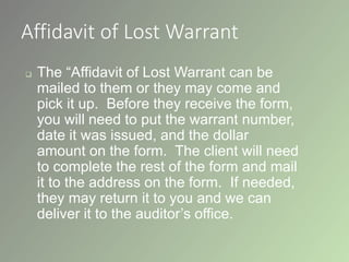 Affidavit of Lost Warrant
 The “Affidavit of Lost Warrant can be
mailed to them or they may come and
pick it up. Before they receive the form,
you will need to put the warrant number,
date it was issued, and the dollar
amount on the form. The client will need
to complete the rest of the form and mail
it to the address on the form. If needed,
they may return it to you and we can
deliver it to the auditor’s office.
 