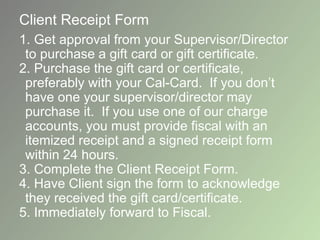 Client Receipt Form
1. Get approval from your Supervisor/Director
to purchase a gift card or gift certificate.
2. Purchase the gift card or certificate,
preferably with your Cal-Card. If you don’t
have one your supervisor/director may
purchase it. If you use one of our charge
accounts, you must provide fiscal with an
itemized receipt and a signed receipt form
within 24 hours.
3. Complete the Client Receipt Form.
4. Have Client sign the form to acknowledge
they received the gift card/certificate.
5. Immediately forward to Fiscal.
 