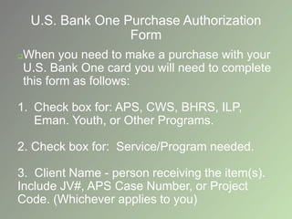 U.S. Bank One Purchase Authorization
Form
When you need to make a purchase with your
U.S. Bank One card you will need to complete
this form as follows:
1. Check box for: APS, CWS, BHRS, ILP,
Eman. Youth, or Other Programs.
2. Check box for: Service/Program needed.
3. Client Name - person receiving the item(s).
Include JV#, APS Case Number, or Project
Code. (Whichever applies to you)
 