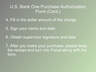 U.S. Bank One Purchase Authorization
Form (Cont.)
4. Fill in the dollar amount of the charge.
5. Sign your name and date.
6. Obtain supervisor signature and date
.
7. After you make your purchase, please keep
the receipt and turn into Fiscal along with the
form.
 