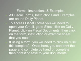 Forms, Instructions & Examples
 All Fiscal Forms, Instructions and Examples
are on the Daily Planet.
 To access Fiscal Forms you will need to
open your Gmail, go to Sites, click on Daily
Planet, click on Fiscal Documents, then click
on the form, instruction or example sheet
that you need.
 If using a form, you will need to click on “Use
this template”. Once here, you can print the
page and complete by hand or complete
then print it or save to your documents.
 
