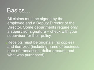 Basics…
All claims must be signed by the
employee and a Deputy Director or the
Director. Some departments require only
a supervisor signature – check with your
supervisor for their policy.
Receipts must be originals (no copies)
and itemized (including name of business,
date of transaction, dollar amount, and
what was purchased)
 