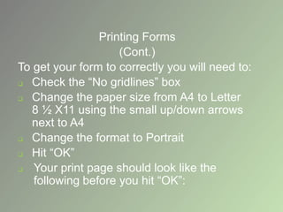 Printing Forms
(Cont.)
To get your form to correctly you will need to:
 Check the “No gridlines” box
 Change the paper size from A4 to Letter
8 ½ X11 using the small up/down arrows
next to A4
 Change the format to Portrait
 Hit “OK”
 Your print page should look like the
following before you hit “OK”:
 