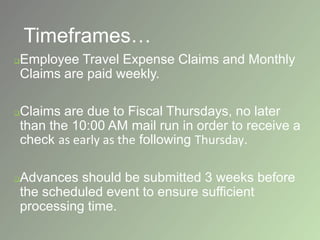 Timeframes…
Employee Travel Expense Claims and Monthly
Claims are paid weekly.
Claims are due to Fiscal Thursdays, no later
than the 10:00 AM mail run in order to receive a
check as early as the following Thursday.
Advances should be submitted 3 weeks before
the scheduled event to ensure sufficient
processing time.
 