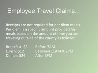 Employee Travel Claims…
Receipts are not required for per diem meals.
Per diem is a specific amount provided for
meals based on the amount of time you are
traveling outside of the county as follows:
Breakfast: $8 Before 7AM
Lunch: $12 Between 11AM & 2PM
Dinner: $24 After 6PM
 