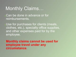 Monthly Claims…
Can be done in advance or for
reimbursements.
Use for purchases for clients (meals,
clothes, etc.), specialty office supplies,
and other expenses paid for by the
employee.
Monthly claims cannot be used for
employee travel under any
circumstance.
 