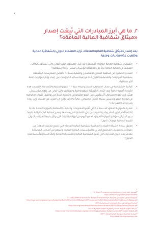 11
‫إصدار‬ ‫ت‬ َ
‫ع‬
ِ
‫ب‬َ‫ت‬ ‫التي‬ ‫المبادرات‬ ‫أبرز‬ ‫هي‬ ‫ما‬ .2
‫العامة»؟‬ ‫المالية‬ ‫شفافية‬ ‫«ميثاق‬
‫المالية‬‫بالشفافية‬‫الدولي‬‫االهتمام‬‫تزايد‬،»‫العامة‬‫المالية‬‫شفافية‬‫«ميثاق‬‫إصدار‬‫بعد‬
:‫ومنها‬،‫مبادرات‬‫عدّة‬‫وظهرت‬
•	
‫مكامن‬ ‫ص‬ ّ‫شخ‬ُ‫ت‬ ‫والتي‬ ‫الدولي‬ ‫النقد‬ ‫الصندوق‬ ‫قبل‬ ‫من‬ ‫عتمدة‬ ُ
‫الم‬ »‫العامة‬ ‫المالية‬ ‫شفافية‬ ‫«تقييمات‬
‫؛‬٣
‫الشفافية‬ ‫درجة‬ ‫تقيس‬ ‫مؤشرات‬ ‫مجموعة‬ ‫على‬ ً‫بناء‬ ‫العامة‬ ‫المالية‬ ‫في‬ ‫الضعف‬
•	
‫المتعلقة‬ ‫الممارسات‬ ‫«أفضل‬ 2001 ‫سنة‬ ‫والتنمية‬ ‫االقتصادي‬ ‫التعاون‬ ‫نظمة‬ ُ‫م‬ ‫عن‬ ‫الصادرة‬ ‫المبادرة‬
‫عامة‬ ‫موازنات‬ ‫وإدارة‬ ‫إعداد‬ ‫على‬ ‫الحكومات‬ ‫تساعد‬ ‫مرجعية‬ ‫أداة‬ ‫لتكون‬ ‫مة‬ ّ
‫صم‬ ُ
‫والم‬ ،٤
»‫الموازنة‬ ‫بشفافية‬
‫شفافية؛‬ ‫أكثر‬
•	
‫هذه‬ ‫اكتسبت‬ .‫ساءلة‬ ُ
‫والم‬ ‫العلنية‬ ‫لتعزيز‬ 2002 ‫سنة‬ »‫االستخراجية‬ ‫الصناعات‬ ‫مجال‬ ‫في‬ ‫«الشفافية‬ ‫بادرة‬ ُ‫م‬
‫مؤسساتي‬ ‫نظام‬ ‫من‬ ‫تعاني‬ ‫والتي‬ ‫والمعادن‬ ‫والغاز‬ ‫للنفط‬ ‫رة‬ِّ‫صد‬ ُ
‫الم‬ ‫ُلدان‬‫ب‬‫ال‬ ‫لدى‬ ً‫خاصة‬ ‫أهمية‬ ‫بادرة‬ ُ
‫الم‬
‫اإلضافية‬ ‫الموارد‬ ‫توظيف‬ ‫من‬ ً‫فبدال‬ ،‫والتنمية‬ ‫االقتصادي‬ ‫النمو‬ ‫على‬ ‫عكسي‬ ‫أثر‬ ‫الصناعات‬ ‫لهذه‬ ‫كان‬ . ّ
‫هش‬
‫زيادة‬ ‫وإلى‬ ‫الفساد‬ ‫من‬ ‫المزيد‬ ‫إلى‬ ‫ي‬ّ‫تؤد‬ ‫كانت‬ ‫ما‬ ً‫ا‬‫غالب‬ ،‫االجتماعي‬ ‫األمان‬ ‫شبكة‬ ‫وتحسين‬ ‫الفقر‬ ‫محاربة‬ ‫في‬
‫؛‬٥
‫الصراعات‬ ‫ة‬ّ‫وحد‬ ‫وتيرة‬
•	
‫لناحية‬ ‫العامة‬ ‫بالموازنة‬ ‫تعلقة‬ ُ
‫الم‬ ‫والبيانات‬ ‫المعلومات‬ ‫ّم‬‫ي‬‫ق‬ُ‫ت‬ ‫التي‬ 2005 ‫سنة‬ »‫المفتوحة‬ ‫«الموازنة‬ ‫بادرة‬ ُ‫م‬
.‫عليها‬ ‫الرقابة‬ ‫آليات‬ ‫فعالية‬ ‫ومدى‬ ،‫صنعها‬ ‫في‬ ‫شاركة‬ ُ
‫الم‬ ‫على‬ ‫المواطنين‬ ‫وقدرة‬ ،‫العام‬ ‫الرأي‬ ‫أمام‬ ‫إتاحتها‬
‫الدولي‬ ‫المجتمع‬ ‫عليها‬ ‫يرتكز‬ ‫التي‬ ‫المؤشرات‬ ‫أبرز‬ ‫من‬ ‫اليوم‬ ‫هو‬ »‫المفتوحة‬ ‫الموازنة‬ ‫«مؤشر‬ ‫أن‬ ‫الذكر‬ ‫يجدر‬
‫؛‬٦
‫الدول‬ ‫موازنات‬ ‫شفافية‬ ‫لتقييم‬
•	
‫من‬ ‫الجهات‬ ‫مختلف‬ ‫تجمع‬ ‫التي‬ »‫العامة‬ ‫المالية‬ ‫لشفافية‬ ‫العالمية‬ ‫«المبادرة‬ ‫شبكة‬ 2011 ‫سنة‬ ‫إطالق‬
‫المصلحة‬ ‫أصحاب‬ ‫من‬ ‫وغيرهم‬ ،‫الدولية‬ ‫المالية‬ ‫والمؤسسات‬ ،‫المدني‬ ‫المجتمع‬ ‫وجمعيات‬ ،‫حكومات‬
‫هذه‬ ‫ومأسسة‬ ‫حاسبة‬ ُ
‫والم‬ ‫العامة‬ ‫شاركة‬ ُ
‫والم‬ ‫المالية‬ ‫الشفافية‬ ‫عيق‬ُ‫ت‬ ‫التي‬ ‫للتحديات‬ ‫حلول‬ ‫إيجاد‬ ‫بهدف‬
.٧
‫الحلول‬
2018 ،Fiscal Transparency Handbook ،‫الدولي‬ ‫النقد‬ ‫صندوق‬٣
https://www.imf.org/external/np/fad/trans/
2002 ،»OECD Best Practices for Budget Transparency« ،‫والتنمية‬ ‫االقتصادي‬ ‫التعاون‬ ‫منظمة‬٤
http://www.oecd.org/governance/budgeting/Best%20Practices%20Budget%20Transparency%20-%20complete%20with%20cover%20page.pdf
)EITI( ‫االستخراجية‬ ‫الصناعات‬ ‫مجال‬ ‫في‬ ‫الشفافية‬ ‫مبادرة‬٥
https://eiti.org/sites/default/files/documents/Arabic%20EITI%20Legislative%20Guide.pdf
2017 ،»2017 ‫لعام‬ ‫المفتوحة‬ ‫الموازنة‬ ‫مسح‬ « ،‫الدولية‬ ‫الموازنة‬ ‫شراكة‬٦
https://www.internationalbudget.org/wp-content/uploads/open-budget-survey-2017-report-english.pdf
)GIFT( ‫العامة‬ ‫المالية‬ ‫لشفافية‬ ‫العالمية‬ ‫المبادرة‬٧
http://www.fiscaltransparency.net
 