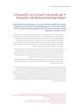 12
‫فساد‬ ‫ال‬ - ‫الشفافية‬ ‫لتعزيز‬ ‫اللبنانية‬ ‫الجمعية‬
‫وبيانات‬ ‫أرقام‬ ‫على‬ ‫المبادرات‬ ‫هذه‬ ‫تقتصر‬ ‫هل‬ .3
‫التقييمية؟‬ ‫واألدوات‬ ‫العامة‬ ‫والمالية‬ ‫الموازنة‬
2018 ،»‫المستدامة‬ ‫التنمية‬ ‫تعزيز‬ ‫العامة‬ ‫المالية‬ ‫إدارة‬ ‫تحسين‬ :‫العامة‬ ‫المالية‬ ‫إدارة‬ ‫تقييم‬ ‫إطار‬ « ،)PEFA( ‫المالية‬ ‫والمساءلة‬ ‫العام‬ ‫اإلنفاق‬٨
https://pefa.org/sites/default/files/resources/downloads/PEFA%20FRAMEWORK%202016_FINAL_AR_CLEAN.%20Final-converted-PUBLISHED.pdf
”The IMF and Infrastructure Governance“ ،‫الدولي‬ ‫النقد‬ ‫صندوق‬٩
https://www.imf.org/external/np/fad/publicinvestment/
،2018 ،)MAPS( ‫المشتريات‬ ‫نظم‬ ‫تقييم‬ ‫منهجية‬١٠
http://www.mapsinitiative.org/methodology/MAPS-methodology-for-assessing-procurement-systems.pdf
2012 ،3 ‫العدد‬ ‫السادسة‬ ،‫واالقتصادي‬ ‫المالي‬ ‫فليحان‬ ‫باسل‬ ‫معهد‬ ،”‫واألداء‬ ‫البرامج‬ ‫موازنة‬ ‫إلى‬ ‫ل‬ّ‫التحو‬ ‫“أهمية‬ ،‫وهبة‬ ‫بسام‬١١
http://www.institutdesfinances.gov.lb/
‫المالية‬ ‫شفافية‬ ‫مبادئ‬ ‫وإرساء‬ ‫تقييم‬ ‫إلى‬ ‫تسعى‬ ‫التي‬ ‫واألدوات‬ ‫بادرات‬ ُ‫الم‬ ‫تعدّد‬ ‫من‬ ‫بالرغم‬
‫المعلومات‬‫وعلنية‬‫إتاحة‬‫مبادئ‬‫حول‬‫تتمحور‬‫عظمها‬ ُ‫م‬‫أن‬‫إال‬،‫البلدان‬‫مختلف‬‫في‬‫العامة‬
‫المالية‬‫نواحي‬‫لجميع‬‫تقييمية‬‫برامج‬‫ر‬ ّ‫ويوف‬‫بالتقنية‬‫م‬ ّ
‫يتس‬‫منها‬‫اآلخر‬‫والبعض‬.‫والبيانات‬
:‫أبرزها‬ ‫البرامج‬ ‫هذه‬ ‫من‬ ‫نذكر‬ ،‫العامة‬
•	
‫الحكومات‬ ‫لتزويد‬ ‫يسعى‬ ‫الذي‬ »‫العامة‬ ‫المالية‬ ‫إدارة‬ ‫تقييم‬ ‫إطار‬ - ‫المالية‬ ‫والمساءلة‬ ‫العام‬ ‫اإلنفاق‬ ‫«برنامج‬
‫المؤشرات‬ ‫من‬ ‫ة‬ّ‫ل‬‫س‬ ‫اعتماد‬ ‫خالل‬ ‫من‬ ‫العامة‬ ‫المالية‬ ‫إدارة‬ ‫في‬ ‫والضعف‬ ‫القوة‬ ‫مكامن‬ ‫عن‬ ‫واضحة‬ ‫بصورة‬
‫المالية‬ ‫شفافية‬ )ii( ،‫العامة‬ ‫الموازنة‬ ‫مصداقية‬ )i( ‫لناحية‬ ‫العامة‬ ‫المالية‬ ‫أداء‬ ‫تقيس‬ ‫ّة‬‫ي‬‫والنوع‬ ‫ّة‬‫ي‬‫الكم‬
‫العامة‬ ‫والسياسات‬ ‫المالية‬ ‫االستراتيجية‬ ‫وضع‬ )vi( ،‫المالية‬ ‫وااللتزامات‬ ‫األصول‬ ‫إدارة‬ )iii( ،‫العامة‬
‫مساعدة‬ ‫هو‬ ‫التقييم‬ ‫هذا‬ ‫من‬ ‫الغرض‬ .‫وغيرها‬ ‫الرقابة‬ ‫آليات‬ )iv( ،‫الدورية‬ ‫التقارير‬ ‫إصدار‬ )v( ،‫بها‬ ‫المرتبطة‬
،‫األداة‬ ‫لهذه‬ ‫التقييمي‬ ‫المضمون‬ ‫عن‬ ‫النظر‬ ‫بغض‬ .‫العامة‬ ‫المالية‬ ‫إصالح‬ ‫عملية‬ ‫تخطيط‬ ‫على‬ ‫الحكومات‬
‫؛‬٨
‫التقييمات‬ ‫هذه‬ ‫نتائج‬ ‫نشر‬ ‫على‬ ‫التحفظ‬ ‫المعنية‬ ‫للسلطات‬ ‫يحق‬
•	
‫فعالية‬ ‫تقييم‬ ‫بغرض‬ ‫الدولي‬ ‫النقد‬ ‫صندوق‬ ‫قبل‬ ‫من‬ ‫م‬ ّ
‫صم‬ ُ
‫الم‬ »‫العامة‬ ‫االستثمارات‬ ‫إدارة‬ ‫«تقييم‬ ‫برنامج‬
‫مجمل‬ ‫من‬ ٩
‫المئة‬ ‫في‬ 30 ‫ل‬ّ‫معد‬ ‫إلى‬ ‫تصل‬ ‫خسائر‬ ‫االستثمارات‬ ‫هذه‬ ‫ل‬ ّ‫تسج‬ ‫ما‬ ً‫وعادة‬ .‫العام‬ ‫االستثمار‬
‫النامية‬ ‫للبلدان‬ ‫بالنسبة‬ ً‫خاصة‬ ‫كبير‬ ‫رقم‬ ‫وهذا‬ .‫االستثمار‬ ‫آليات‬ ‫في‬ ‫الخلل‬ ‫بسبب‬ ‫وذلك‬ ،‫ة‬َ‫رجو‬ َ
‫الم‬ ‫الفعالية‬
‫أزمات‬ ‫من‬ ‫للخروج‬ ‫تسعى‬ ‫التي‬ ‫وتلك‬ )‫العامة‬ ‫واإلنشاءات‬ ‫التحتية‬ ‫البنى‬ ‫في‬ ‫لالستثمار‬ ‫بحاجة‬ ‫هي‬ ‫(التي‬
.‫التقييمات‬ ‫هذه‬ ‫نتائج‬ ‫نشر‬ ‫على‬ ‫التحفظ‬ ‫المعنية‬ ‫للسلطات‬ ‫يحق‬ .‫الديون‬
•	
‫جميع‬ ‫وتوحيد‬ ‫العام‬ ‫الشراء‬ ‫منظومة‬ ‫إلصالح‬ ‫توصيات‬ ‫بلورة‬ ‫ُغية‬‫ب‬ »‫المشتريات‬ ‫ظم‬ُ‫ن‬ ‫تقييم‬ ‫«منهجية‬
‫بما‬ ‫العام‬ ‫الشراء‬ ‫أشكال‬ ‫من‬ ‫شكل‬ ‫أي‬ ‫أو‬ ‫العامة‬ ‫بالمناقصات‬ ‫القيام‬ ‫عند‬ ‫تبعة‬ ُ
‫الم‬ ‫واإلجراءات‬ ‫المعايير‬
.١٠
‫الدولية‬ ‫المعايير‬ ‫مع‬ ‫يتالءم‬
‫من‬ ،‫ّقت‬‫ب‬ ُ
‫ط‬ ‫إن‬ ‫التي‬ ‫ُنيوية‬‫ب‬‫ال‬ ‫اإلصالحات‬ ‫بعض‬ ‫عن‬ ‫غني‬ُ‫ت‬ ‫ال‬ ‫التقييمية‬ ‫واألدوات‬ ‫المبادرات‬ ‫هذه‬ ‫جميع‬ ‫أن‬ ‫غير‬
‫األنظمة‬ ‫في‬ ‫موجودة‬ ‫تكن‬ ‫لم‬ ‫المؤشرات‬ ‫من‬ ‫مروحة‬ ‫وتوفير‬ ‫ملحوظ‬ ‫بشكل‬ ‫المالي‬ ‫األداء‬ ‫تحسين‬ ‫شأنها‬
‫باالستناد‬ ‫العام‬ ‫اإلنفاق‬ ‫تصنيف‬ ‫عيد‬ُ‫ت‬ ‫التي‬ ‫واألداء‬ ‫البرامج‬ ‫موازنة‬ ‫إلى‬ ‫االنتقال‬ ،‫المثال‬ ‫سبيل‬ ‫على‬ ‫نذكر‬ .‫التقليدية‬
‫تحقيق‬ ‫مدى‬ ‫قياس‬ ‫من‬ ‫المعنية‬ ‫السلطات‬ ‫ن‬ّ‫مك‬ُ‫وت‬ ‫العامة‬ ‫السياسات‬ ‫أهداف‬ ‫مع‬ ‫تسقة‬ ُ‫م‬ ‫واضحة‬ ‫أهداف‬ ‫إلى‬
‫جميع‬ ‫م‬ ّ
‫وتنظ‬ ‫د‬ ّ‫توح‬ ‫التي‬ ‫االلكترونية‬ ‫العام‬ ‫الشراء‬ ‫أنظمة‬ ‫اعتماد‬ ً‫ا‬‫أيض‬ ‫نذكر‬ .١١
)‫األداء‬ ‫(مؤشرات‬ ‫األهداف‬ ‫هذه‬
‫الشروط‬ ‫دفاتر‬ ‫وضع‬ ‫من‬ ً‫ابتداء‬ ‫العمليات‬ ‫جميع‬ ‫ل‬ ّ‫سج‬ُ‫وت‬ ‫الحكم‬ ‫ستويات‬ ُ‫م‬ ‫مختلف‬ ‫على‬ ‫الشراء‬ ‫عمليات‬
‫البيانات‬ ‫ومقابلة‬ ‫ومقارنة‬ ‫التفاصيل‬ ّ
‫أدق‬ ‫على‬ ‫االطالع‬ )‫العام‬ ‫الرأي‬ ‫هم‬ّ‫ل‬‫(أو‬ ‫للجميع‬ ‫وتتيح‬ ،‫العقود‬ ‫تنفيذ‬ ‫حتى‬
.‫آني‬ ‫بشكل‬ ‫عليها‬ ‫والحصول‬
 